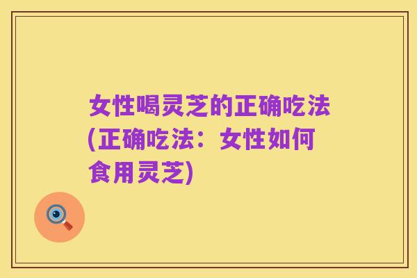 女性喝灵芝的正确吃法(正确吃法：女性如何食用灵芝)