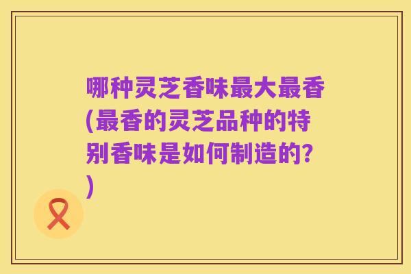 哪种灵芝香味最大最香(最香的灵芝品种的特别香味是如何制造的?)
