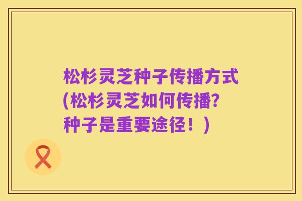 松杉灵芝种子传播方式(松杉灵芝如何传播?种子是重要途径!)