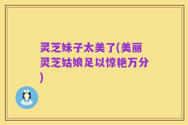 灵芝妹子太美了(美丽灵芝姑娘足以惊艳万分)