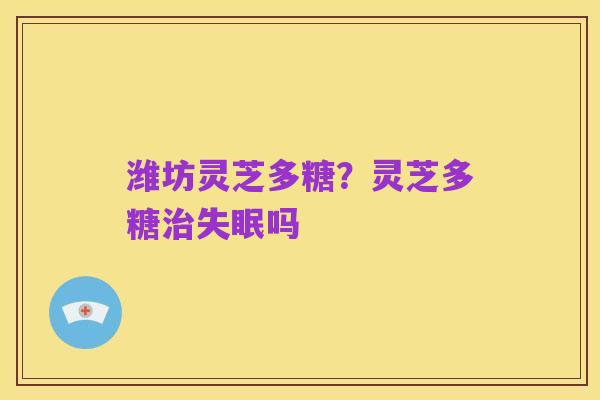 潍坊灵芝多糖？灵芝多糖治失眠吗