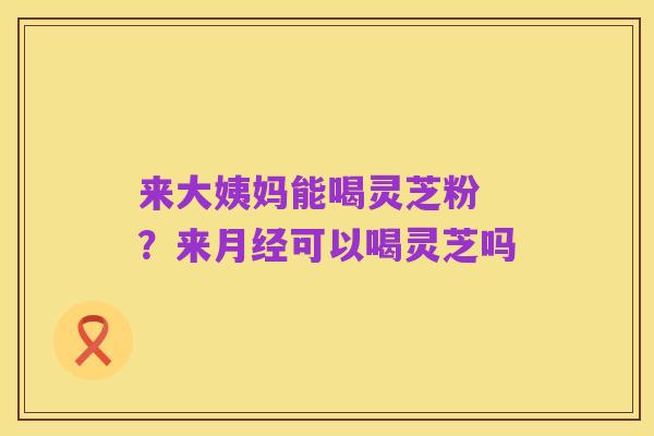 来大姨妈能喝灵芝粉 ?来月经可以喝灵芝吗