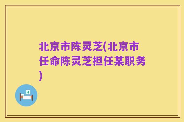 北京市陈灵芝(北京市任命陈灵芝担任某职务)