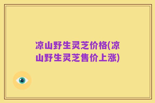 凉山野生灵芝价格(凉山野生灵芝售价上涨)