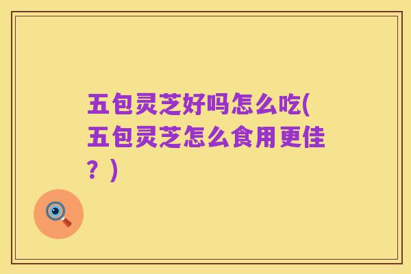 五包灵芝好吗怎么吃(五包灵芝怎么食用更佳?)