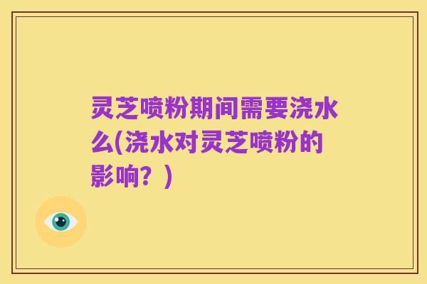 灵芝喷粉期间需要浇水么(浇水对灵芝喷粉的影响?)