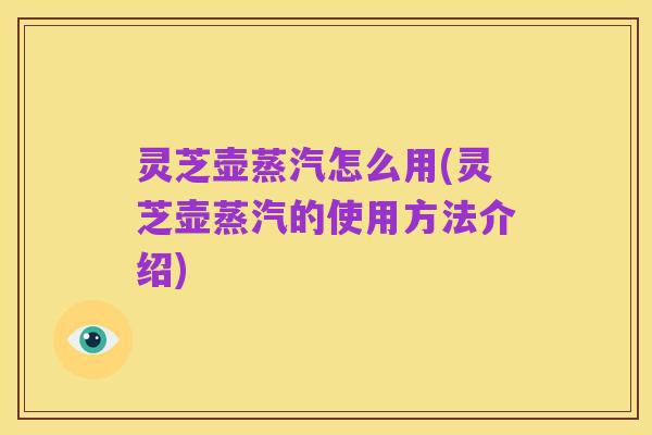 灵芝壶蒸汽怎么用(灵芝壶蒸汽的使用方法介绍)