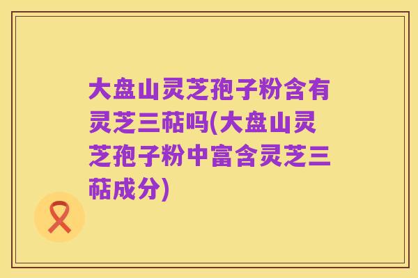 大盘山灵芝孢子粉含有灵芝三萜吗(大盘山灵芝孢子粉中富含灵芝三萜成分)