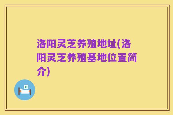 洛阳灵芝养殖地址(洛阳灵芝养殖基地位置简介)