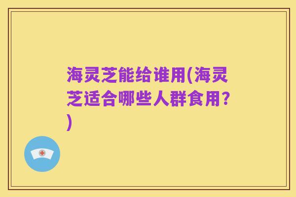海灵芝能给谁用(海灵芝适合哪些人群食用?)