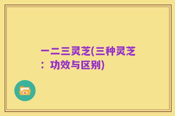 一二三灵芝(三种灵芝:功效与区别)