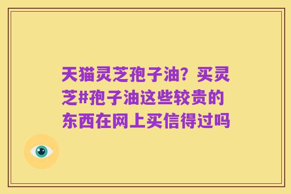 天猫灵芝孢子油?买灵芝#孢子油这些较贵的东西在网上买信得过吗