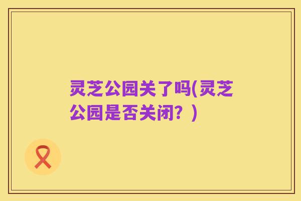 灵芝公园关了吗(灵芝公园是否关闭？)