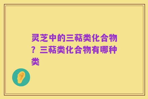 灵芝中的三萜类化合物?三萜类化合物有哪种类