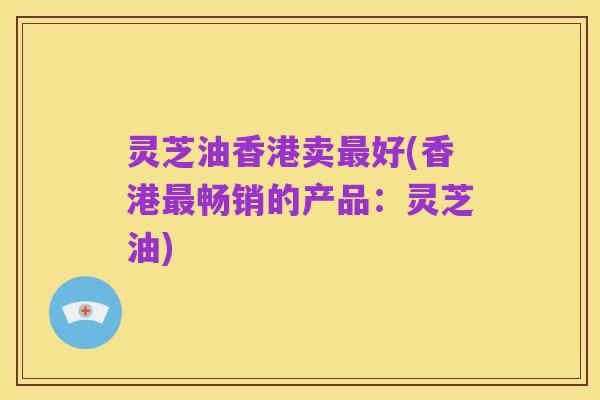灵芝油香港卖最好(香港最畅销的产品:灵芝油)