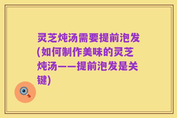 灵芝炖汤需要提前泡发(如何制作美味的灵芝炖汤——提前泡发是关键)
