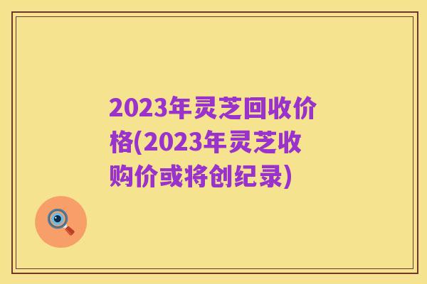 2023年灵芝回收价格(2023年灵芝收购价或将创纪录)