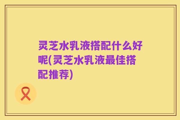 灵芝水乳液搭配什么好呢(灵芝水乳液最佳搭配推荐)