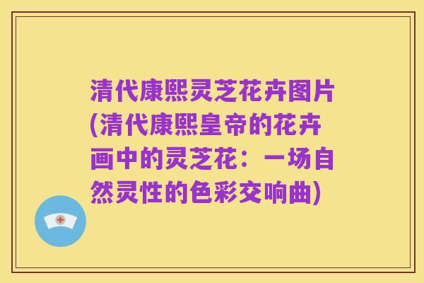 清代康熙灵芝花卉图片(清代康熙皇帝的花卉画中的灵芝花：一场自然灵性的色彩交响曲)