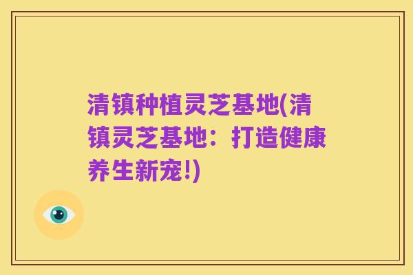清镇种植灵芝基地(清镇灵芝基地:打造健康养生新宠!)
