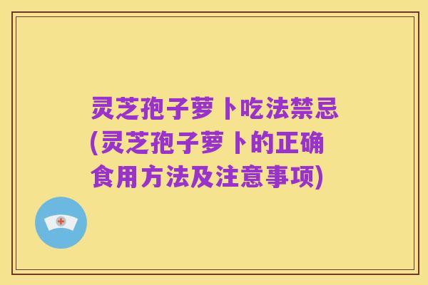 灵芝孢子萝卜吃法禁忌(灵芝孢子萝卜的正确食用方法及注意事项)