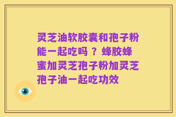 灵芝油软胶囊和孢子粉能一起吃吗 ？蜂胶蜂蜜加灵芝孢子粉加灵芝孢子油一起吃功效