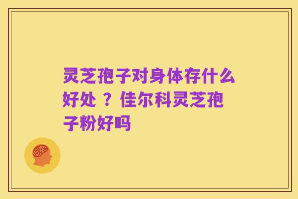 灵芝孢子对身体存什么好处 ？佳尔科灵芝孢子粉好吗