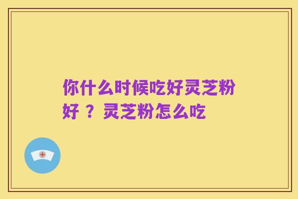 你什么时候吃好灵芝粉好 ?灵芝粉怎么吃