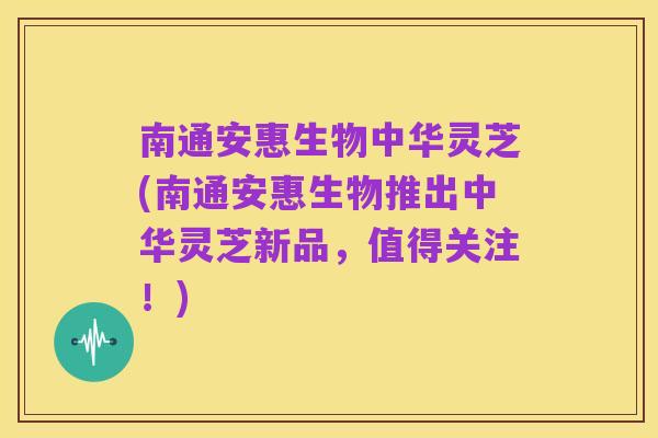 南通安惠生物中华灵芝(南通安惠生物推出中华灵芝新品,值得关注!)