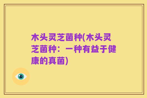 木头灵芝菌种(木头灵芝菌种:一种有益于健康的真菌)