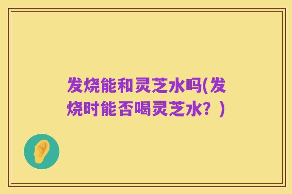 发烧能和灵芝水吗(发烧时能否喝灵芝水?)