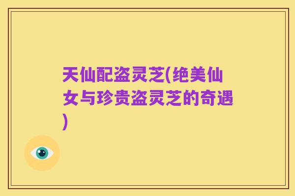 天仙配盗灵芝(绝美仙女与珍贵盗灵芝的奇遇)