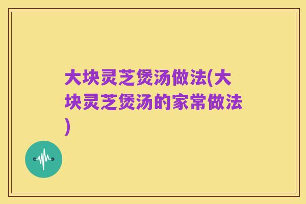 大块灵芝煲汤做法(大块灵芝煲汤的家常做法)