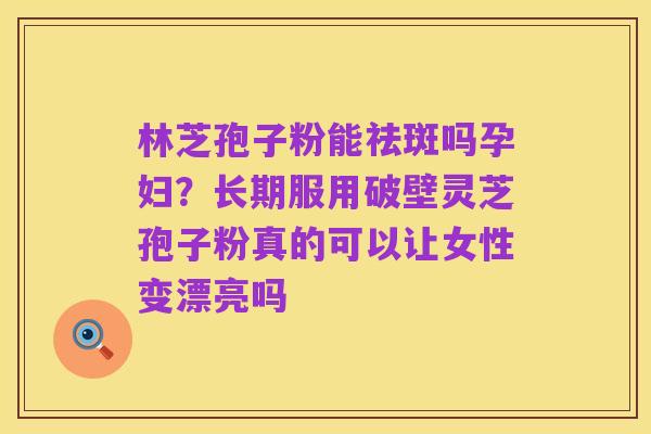 林芝孢子粉能祛斑吗孕妇?长期服用破壁灵芝孢子粉真的可以让女性变漂亮吗