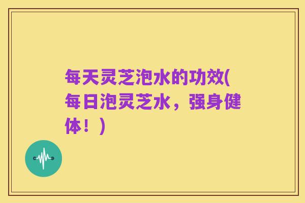 每天灵芝泡水的功效(每日泡灵芝水,强身健体!)