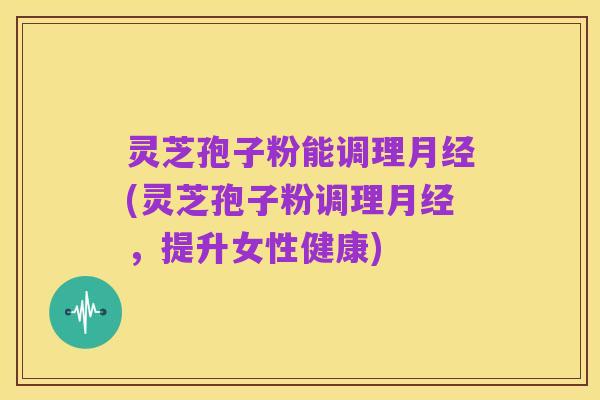 灵芝孢子粉能调理月经(灵芝孢子粉调理月经,提升女性健康)