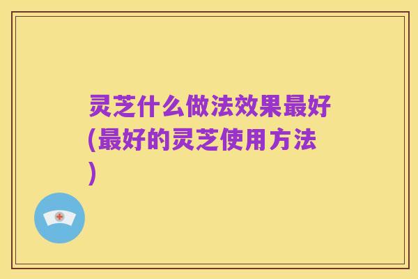 灵芝什么做法效果最好(最好的灵芝使用方法)