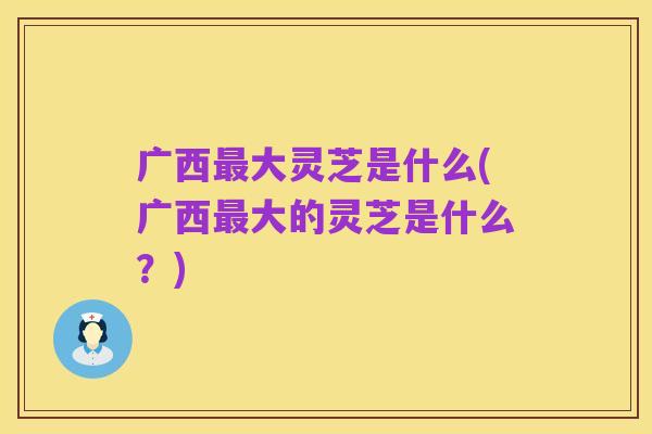 广西最大灵芝是什么(广西最大的灵芝是什么？)