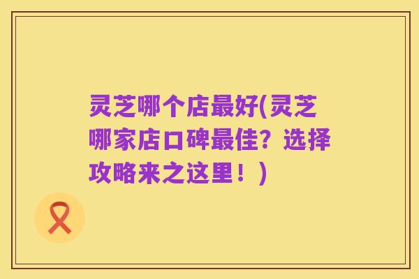 灵芝哪个店最好(灵芝哪家店口碑最佳？选择攻略来之这里！)