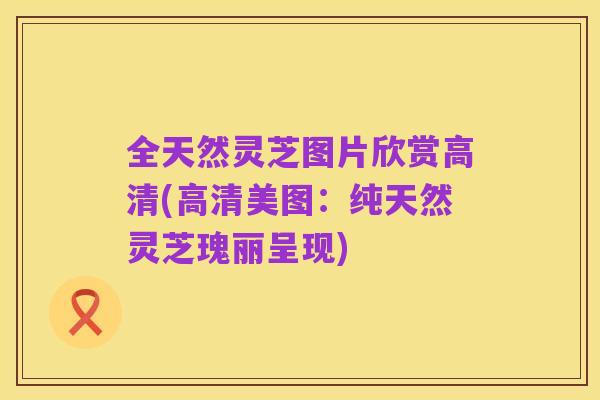 全天然灵芝图片欣赏高清(高清美图：纯天然灵芝瑰丽呈现)