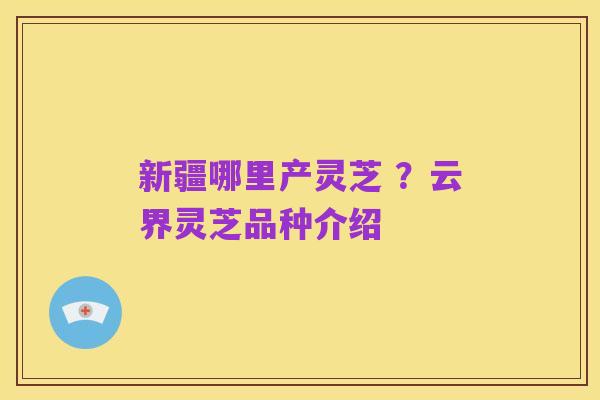 新疆哪里产灵芝 ?云界灵芝品种介绍