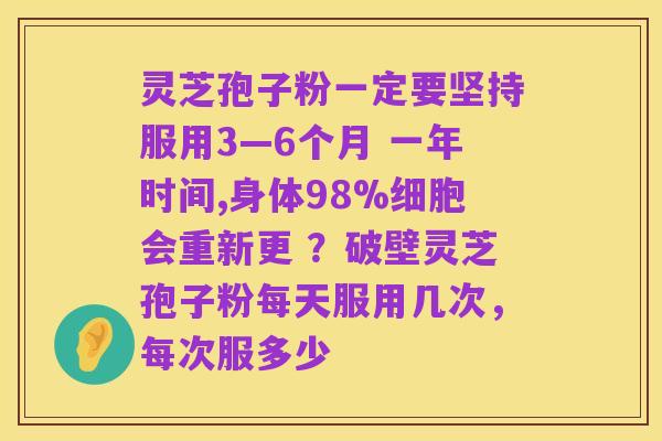 灵芝孢子粉一定要坚持服用3―6个月 一年时间,身体98%细胞会重新更 ?破壁灵芝孢子粉每天服用几次,每次服多少