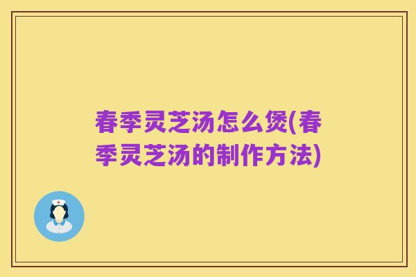 春季灵芝汤怎么煲(春季灵芝汤的制作方法)
