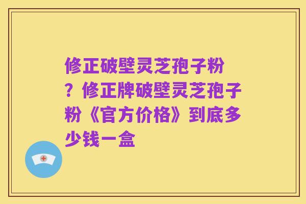 修正破壁灵芝孢子粉 ？修正牌破壁灵芝孢子粉《官方价格》到底多少钱一盒
