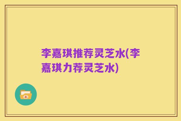 李嘉琪推荐灵芝水(李嘉琪力荐灵芝水)