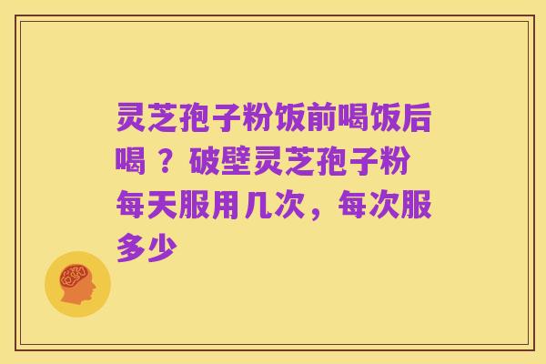 灵芝孢子粉饭前喝饭后喝 ?破壁灵芝孢子粉每天服用几次,每次服多少