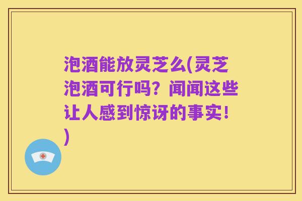 泡酒能放灵芝么(灵芝泡酒可行吗？闻闻这些让人感到惊讶的事实！)