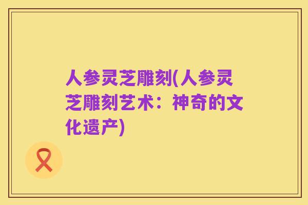 人参灵芝雕刻(人参灵芝雕刻艺术:神奇的文化遗产)