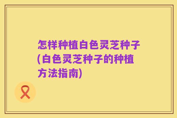 怎样种植白色灵芝种子(白色灵芝种子的种植方法指南)