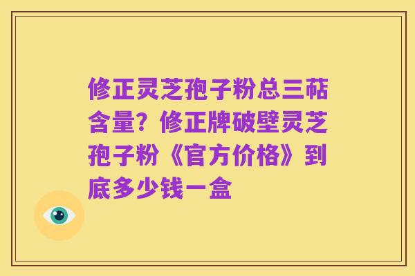 修正灵芝孢子粉总三萜含量?修正牌破壁灵芝孢子粉《官方价格》到底多少钱一盒